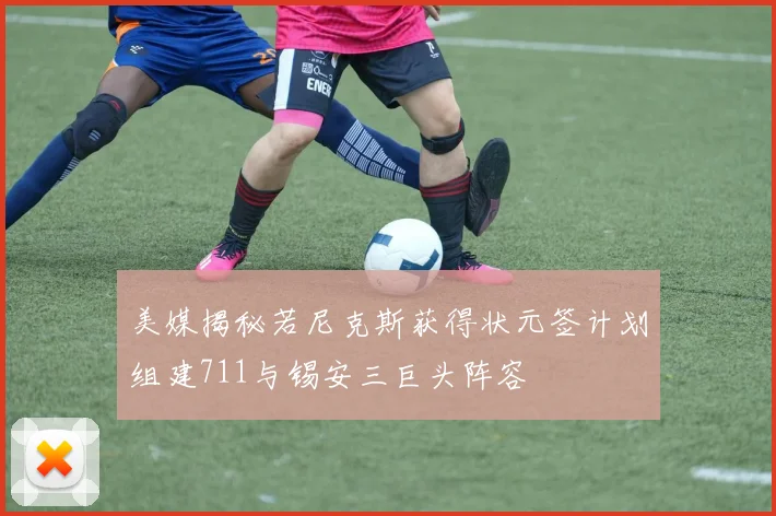 美媒揭秘若尼克斯获得状元签计划组建711与锡安三巨头阵容