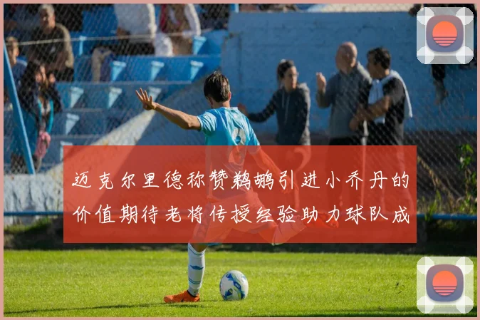 迈克尔里德称赞鹈鹕引进小乔丹的价值期待老将传授经验助力球队成长