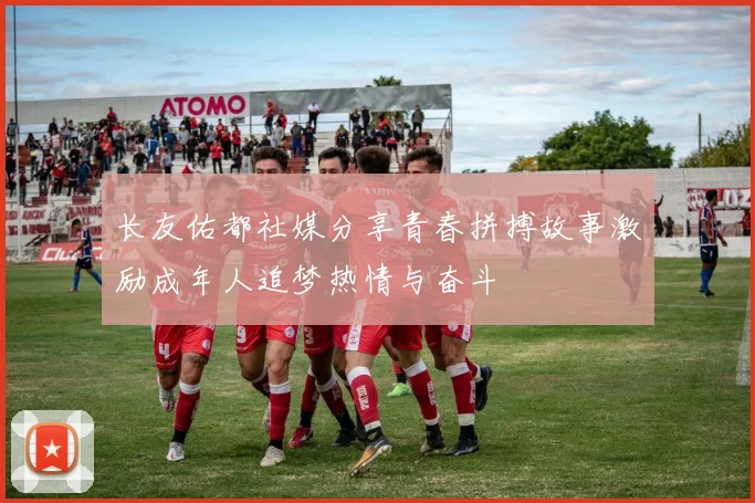 长友佑都社媒分享青春拼搏故事激励成年人追梦热情与奋斗