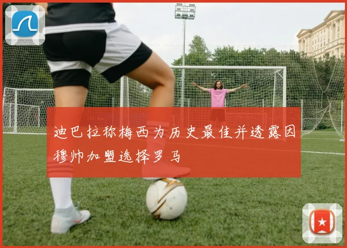 迪巴拉称梅西为历史最佳并透露因穆帅加盟选择罗马