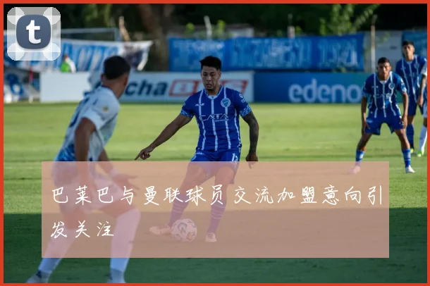 巴莱巴与曼联球员交流加盟意向引发关注