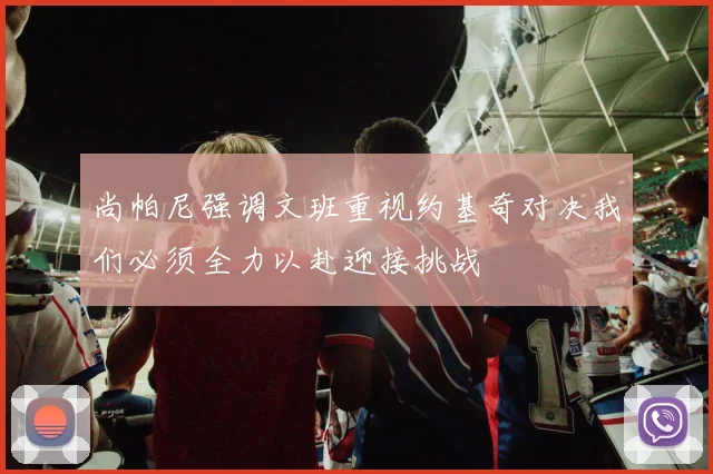 尚帕尼强调文班重视约基奇对决我们必须全力以赴迎接挑战