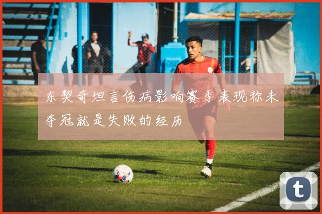 东契奇坦言伤病影响赛季表现称未夺冠就是失败的经历