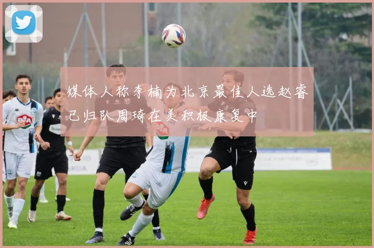 媒体人称李楠为北京最佳人选赵睿已归队周琦在美积极康复中