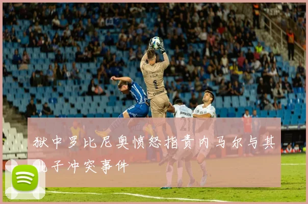 狱中罗比尼奥愤怒指责内马尔与其儿子冲突事件
