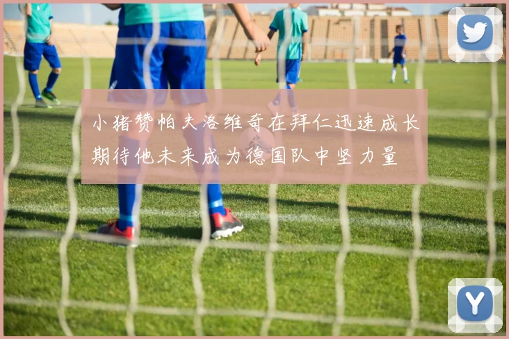 小猪赞帕夫洛维奇在拜仁迅速成长期待他未来成为德国队中坚力量