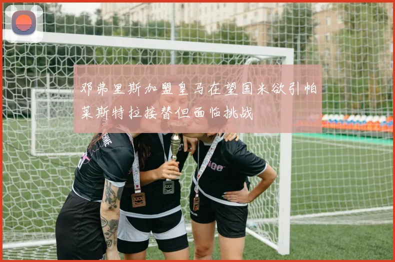 邓弗里斯加盟皇马在望国米欲引帕莱斯特拉接替但面临挑战