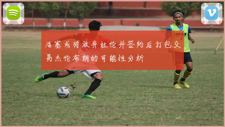 活塞或将放弃杜伦并签约后打包交易杰伦布朗的可能性分析