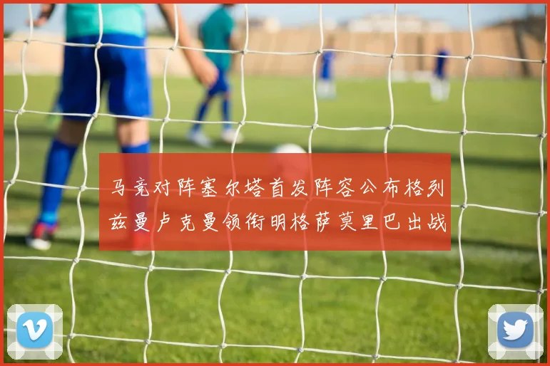 马竞对阵塞尔塔首发阵容公布格列兹曼卢克曼领衔明格萨莫里巴出战