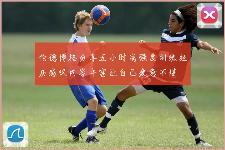 伦德博格分享五小时高强度训练经历感叹内容丰富让自己疲惫不堪