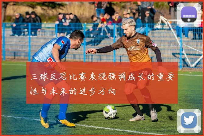三球反思比赛表现强调成长的重要性与未来的进步方向