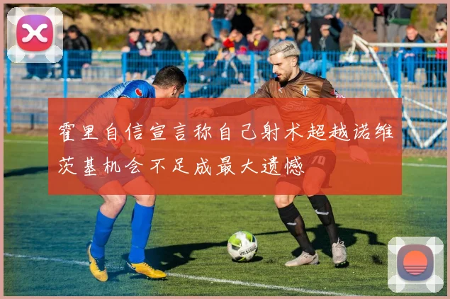 霍里自信宣言称自己射术超越诺维茨基机会不足成最大遗憾