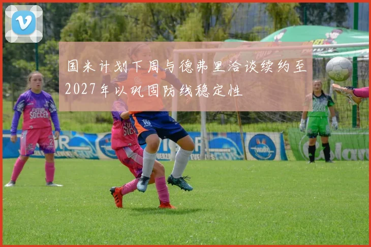 国米计划下周与德弗里洽谈续约至2027年以巩固防线稳定性
