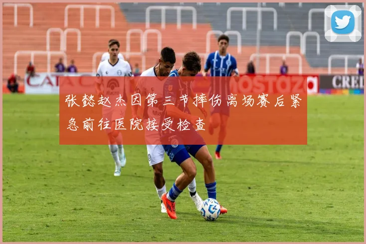 张懿赵杰因第三节摔伤离场赛后紧急前往医院接受检查