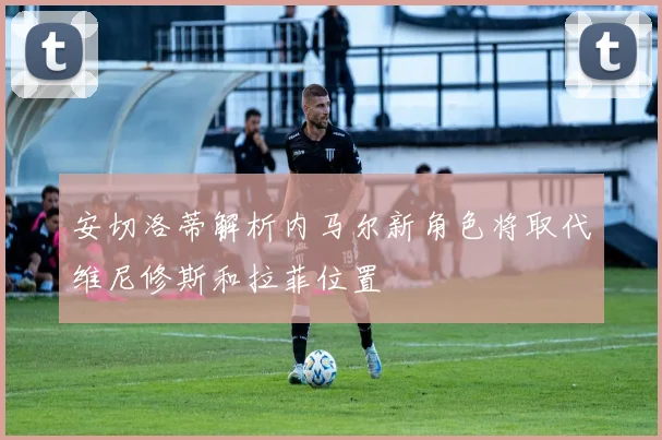 安切洛蒂解析内马尔新角色将取代维尼修斯和拉菲位置