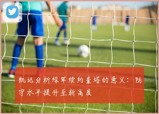 凯记分析绿军续约奎塔的意义：防守水平提升至新高度