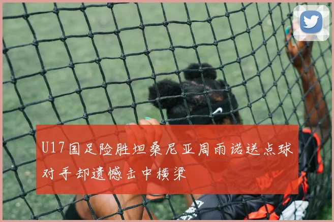 U17国足险胜坦桑尼亚周雨诺送点球对手却遗憾击中横梁