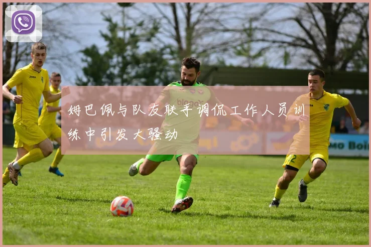 姆巴佩与队友联手调侃工作人员训练中引发大骚动