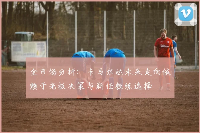 全市场分析：卡马尔达未来走向依赖于老板决策与新任教练选择