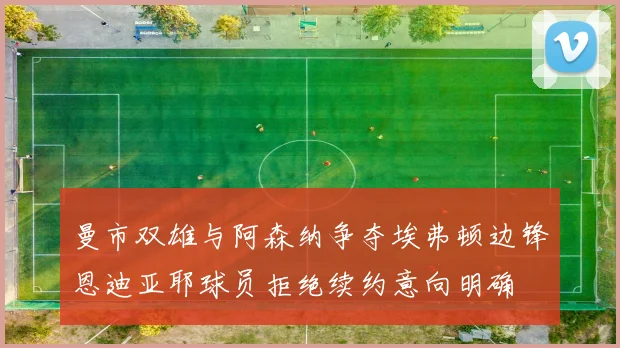 曼市双雄与阿森纳争夺埃弗顿边锋恩迪亚耶球员拒绝续约意向明确