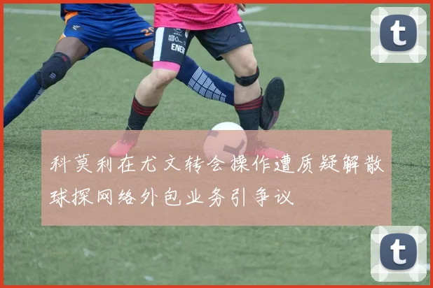 科莫利在尤文转会操作遭质疑解散球探网络外包业务引争议