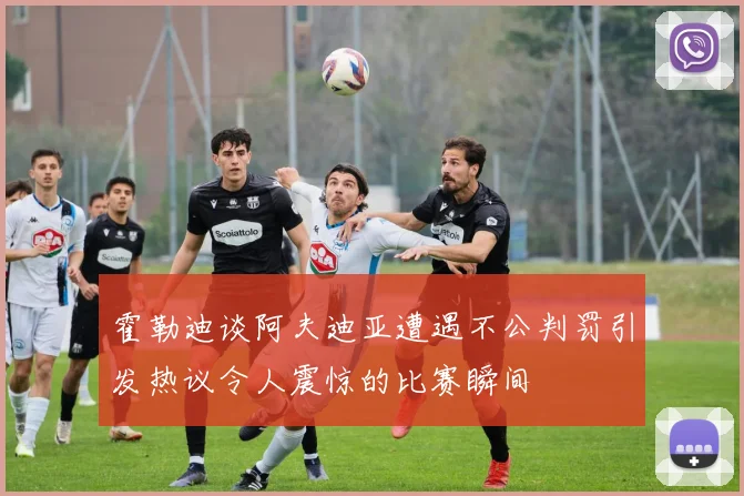 霍勒迪谈阿夫迪亚遭遇不公判罚引发热议令人震惊的比赛瞬间