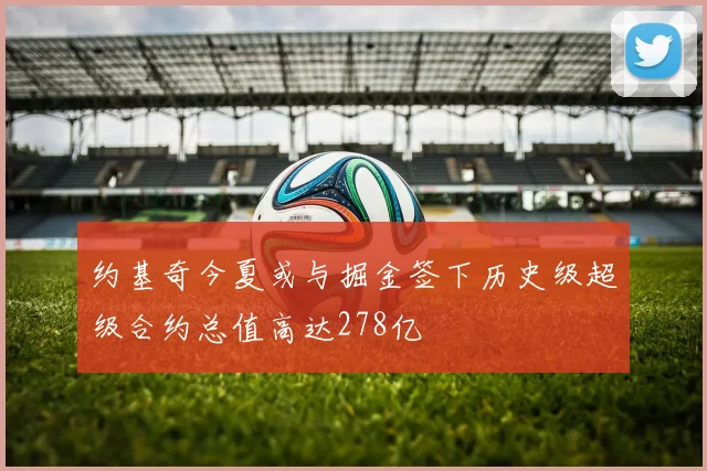 约基奇今夏或与掘金签下历史级超级合约总值高达278亿